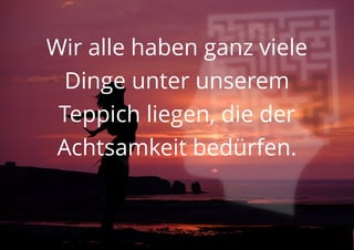 Wir alle haben ganz viele
Dinge unter unserem
Teppich liegen, die der
Achtsamkeit bedürfen.
 
