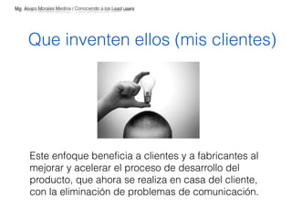 Mg. Alvaro Morales Medina / Conociendo a los Lead users 
Que inventen ellos (mis clientes) 
Este enfoque beneficia a clientes y a fabricantes al 
mejorar y acelerar el proceso de desarrollo del 
producto, que ahora se realiza en casa del cliente, 
con la eliminación de problemas de comunicación. 
 