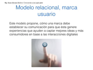 Mg. Alvaro Morales Medina / Conociendo a los Lead users 
Modelo relacional, marca 
usuario 
Este modelo propone, cómo una marca debe 
establecer su comunicación para que ésta genere 
experiencias que ayuden a captar mejores ideas y más 
consumidores en base a las interacciones digitales 
 