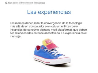 Mg. Alvaro Morales Medina / Conociendo a los Lead users 
Las experiencias 
Las marcas deben mirar la convergencia de la tecnología 
más allá de un computador o un celular; el fin es crear 
instancias de consumo digitales multi plataformas que deben 
ser seleccionadas en base al contenido. La experiencia es el 
mensaje. 
 