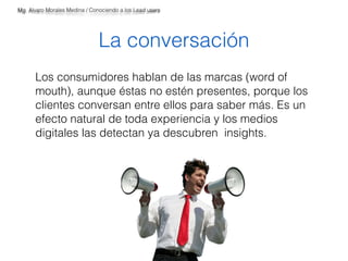 Mg. Alvaro Morales Medina / Conociendo a los Lead users 
La conversación 
Los consumidores hablan de las marcas (word of 
mouth), aunque éstas no estén presentes, porque los 
clientes conversan entre ellos para saber más. Es un 
efecto natural de toda experiencia y los medios 
digitales las detectan ya descubren insights. 
 