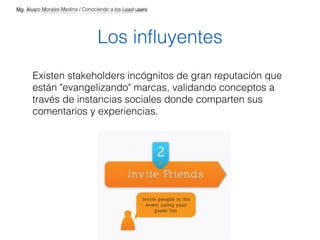 Mg. Alvaro Morales Medina / Conociendo a los Lead users 
Los influyentes 
Existen stakeholders incógnitos de gran reputación que 
están "evangelizando" marcas, validando conceptos a 
través de instancias sociales donde comparten sus 
comentarios y experiencias. 
 