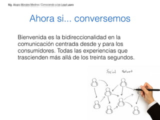 Mg. Alvaro Morales Medina / Conociendo a los Lead users 
Ahora si... conversemos 
Bienvenida es la bidireccionalidad en la 
comunicación centrada desde y para los 
consumidores. Todas las experiencias que 
trascienden más allá de los treinta segundos. 
 