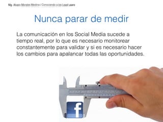 Mg. Alvaro Morales Medina / Conociendo a los Lead users 
Nunca parar de medir 
La comunicación en los Social Media sucede a 
tiempo real, por lo que es necesario monitorear 
constantemente para validar y si es necesario hacer 
los cambios para apalancar todas las oportunidades. 
 