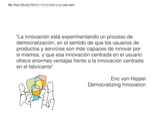 "La innovación está experimentando un proceso de 
democratización, en el sentido de que los usuarios de 
productos y servicios son más capaces de innovar por 
sí mismos, y que esa innovación centrada en el usuario 
ofrece enormes ventajas frente a la innovación centrada 
en el fabricante" 
Eric von Hippel 
Democratizing Innovation 
Mg. Alvaro Morales Medina / Conociendo a los Lead users 
 