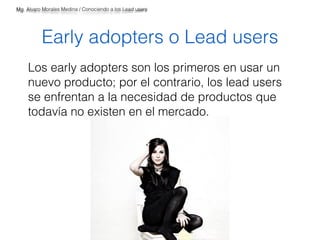 Mg. Alvaro Morales Medina / Conociendo a los Lead users 
Early adopters o Lead users 
Los early adopters son los primeros en usar un 
nuevo producto; por el contrario, los lead users 
se enfrentan a la necesidad de productos que 
todavía no existen en el mercado. 
 