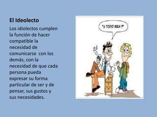 El IdeolectoLos idiolectos cumplen la función de hacer compatible la necesidad de comunicarse  con los demás, con la necesidad de que cada persona pueda expresar su forma particular de ser y de pensar, sus gustos y sus necesidades.