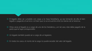  El legado debe ser cumplido con cargo a la masa hereditaria, ya sea tomando de ella el bien
legado o pagando el servicio o el bien que no se encuentre entre los bienes de la herencia.
 Otras veces el legado es a cargo de uno de los herederos, y en tal caso, éste debe pagarlo de la
parte que le haya correspondido.
 Un legado también puede ser a cargo de un legatario.
 En todos los casos, el monto de la carga no puede exceder del valor del legado.
 