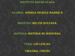 Instituto aguas Ocaña
Alumna: Andrea nichole Madrid h.
Maestro: Melvin Quezada.
Materia: historia de honduras.
Tema: los lencas.
Choloma, cortes
 