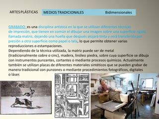 GRABADO: es una disciplina artística en la que se utilizan diferentes técnicas
de impresión, que tienen en común el dibujar una imagen sobre una superficie rígida,
llamada matriz, dejando una huella que después alojará tinta y será transferida por
presión a otra superficie como papel o tela, lo que permite obtener varias
reproducciones o estampaciones.
Dependiendo de la técnica utilizada, la matriz puede ser de metal
(tradicionalmente cobre o cinc), madera, linóleo piedra, sobre cuya superficie se dibuja
con instrumentos punzantes, cortantes o mediante procesos químicos. Actualmente
también se utilizan placas de diferentes materiales sintéticos que se pueden grabar de
manera tradicional con punzones o mediante procedimientos fotográficos, digitales
o láser.
 