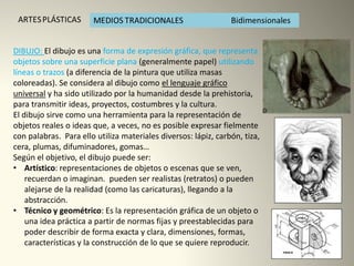 DIBUJO: El dibujo es una forma de expresión gráfica, que representa
objetos sobre una superficie plana (generalmente papel) utilizando
líneas o trazos (a diferencia de la pintura que utiliza masas
coloreadas). Se considera al dibujo como el lenguaje gráfico
universal y ha sido utilizado por la humanidad desde la prehistoria,
para transmitir ideas, proyectos, costumbres y la cultura.
El dibujo sirve como una herramienta para la representación de
objetos reales o ideas que, a veces, no es posible expresar fielmente
con palabras. Para ello utiliza materiales diversos: lápiz, carbón, tiza,
cera, plumas, difuminadores, gomas…
Según el objetivo, el dibujo puede ser:
• Artístico: representaciones de objetos o escenas que se ven,
recuerdan o imaginan. pueden ser realistas (retratos) o pueden
alejarse de la realidad (como las caricaturas), llegando a la
abstracción.
• Técnico y geométrico: Es la representación gráfica de un objeto o
una idea práctica a partir de normas fijas y preestablecidas para
poder describir de forma exacta y clara, dimensiones, formas,
características y la construcción de lo que se quiere reproducir.
 