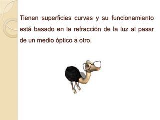 Tienen superficies curvas y su funcionamiento
está basado en la refracción de la luz al pasar
de un medio óptico a otro.
 