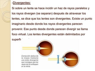 -Divergentes:
Si sobre un lente se hace incidir un haz de rayos paralelos y
los rayos divergen (se separan) después de atravesar los
lentes, se dice que los lentes son divergentes. Existe un punto
imaginario desde donde los rayos divergentes parecen
provenir. Ese punto desde donde parecen divergir se llama
foco virtual. Los lentes divergentes están delimitados por
superficies cóncavas.
 