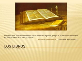Los librosLos libros son, entre mis consejeros, los que más me agradan, porque ni el temor ni la esperanza les impiden decirme lo que debo hacer. Alfonso V el Magnánimo (1394-1458) Rey de Aragón.