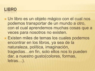 LibroUn libro es un objeto mágico con el cual nos podemos transportar de un mundo a otro, con el cual aprendemos muchas cosas que a veces para nosotros no existen.Existen miles de temas los cuales podemos encontrar en los libros, ya sea de la naturaleza, política, imaginación, tragedias…en fin, solo ellos nos lo pueden dar, a nuestro gusto(colores, formas, letras…).