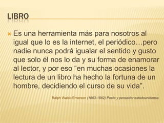 LibroEs una herramienta más para nosotros al igual que lo es la internet, el periódico…pero nadie nunca podrá igualar el sentido y gusto que solo él nos lo da y su forma de enamorar al lector, y por eso “en muchas ocasiones la lectura de un libro ha hecho la fortuna de un hombre, decidiendo el curso de su vida”. Ralph Waldo Emerson (1803-1882) Poeta y pensador estadounidense.
