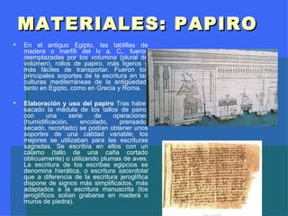 MATERIALES: PAPIRO En el antiguo Egipto, las tablillas de madera o marfíl l  del Iv a. C., fueron reemplazadas por los  volumina  (plural de volúmen), rollos de papiro, más ligeros y más fáciles de transportar. Fueron los principales soportes de la escritura en las culturas mediterráneas de la antigüedad, tanto en Egipto, como en Grecia y Roma. Elaboración y uso del papiro  Tras haber sacado la médula de los tallos de pairo, con una serie de operaciones (humidificación, encolado, prensado, secado, recortado) se podían obtener unos soportes de una calidad variable; los mejores se utilizaban para las escrituras sagradas. Se escribía en ellos con un cálamo (tallo de una caña cortado oblicuamente) o utilizando plumas de aves. La escritura de los escribas egipcios se denomina hierática, o escritura  sacerdotal  que a diferencia de la escritura jeroglífica dispone de signos más simplificados, más adaptados a la escritura manuscrita (los jeroglíficos solían grabarse en madera o muros de piedra). 