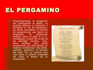EL PERGAMINO Progresivamente el pergamino fue sustituyendo al papiro. La leyenda atribuye su invención a Eumedes III, rey de Pérgamino, de donde procedería el nombre de  pergamineum  que derivó en pergamino. Su producción empezó hacia el siglo III a. C. Conseguido a partir de la piel de los animales (cordero, vaca, asno, antílope, etc.) podía conservarse, por más tiempo, en mejores condiciones; más sólido, permitía, asimismo, el borrado del texto. Era un soporte muy caro dada la materia empleada así como el tiempo de su preparación 
