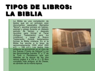 TIPOS DE LIBROS:  LA BIBLIA La Biblia es una compilación de textos que en un principio eran documentos separados (llamados "libros"), escritos primero en hebreo, arameo y griego durante un dilatado periodo de tiempo y después reunidos para formar el Tanai (Antiguo Testamento)  para los cristianos ) y luego el Nuevo Testamento. Ambos testamentos forman la Biblia cristiana. En sí la Biblia fue escrita a lo largo de aproximadamente 1000 años (900 a.C. – 100 d.C.) Los textos más antiguos se encuentran en el Libro de los Jueces ("Canto de Débora") y en las denominadas fuentes “E" y “J" de la Torá o Pentateuco que son datadas en la época de los dos reinos (siglos X a VIII a. C.). El libro completo más antiguo, el de Oseas, es también de la misma época.   