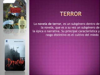 La novela de terror, es un subgénero dentro de
la novela, que es a su vez un subgénero de
la épica o narrativa. Su principal característica y
rasgo distintivo es el cultivo del miedo
 