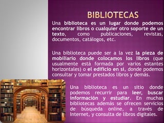 Una biblioteca es un lugar donde podemos
encontrar libros o cualquier otro soporte de un
texto, como publicaciones, revistas,
documentos, catálogos, etc.
Una biblioteca puede ser a la vez la pieza de
mobiliario donde colocamos los libros (que
usualmente está formada por varios estantes
horizontales) o el edificio en sí, donde podemos
consultar y tomar prestados libros y demás.
Una biblioteca es un sitio donde
podemos recurrir para leer, buscar
información y estudiar. En muchas
bibliotecas además se ofrecen servicios
de búsqueda online, a través de
Internet, y consulta de libros digitales.
 