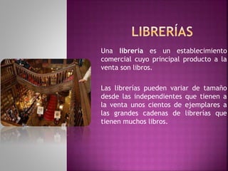 Una librería es un establecimiento
comercial cuyo principal producto a la
venta son libros.
Las librerías pueden variar de tamaño
desde las independientes que tienen a
la venta unos cientos de ejemplares a
las grandes cadenas de librerías que
tienen muchos libros.
 