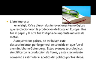  Libro impreso:
en el siglo XV se dieron dos innovaciones tecnológicas
que revolucionaron la producción de libros en Europa. Una
fue el papel y la otra fue los tipos de imprenta móviles de
metal .
Aunque varios países, se atribuyen este
descubrimiento, por lo general se coincide en que fue el
alemán Johann Gutenberg . Estos avances tecnológicos
simplificaron la producción de libros, y este crecimiento
comenzó a estimular el apetito del público por los libros.
 