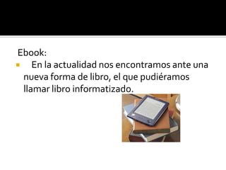 Ebook:
 En la actualidad nos encontramos ante una
nueva forma de libro, el que pudiéramos
llamar libro informatizado.
 