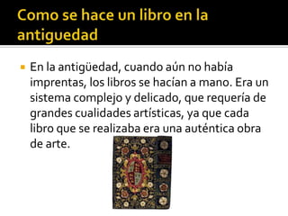  En la antigüedad, cuando aún no había
imprentas, los libros se hacían a mano. Era un
sistema complejo y delicado, que requería de
grandes cualidades artísticas, ya que cada
libro que se realizaba era una auténtica obra
de arte.
 