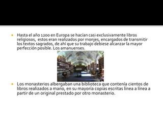  Hasta el año 1200 en Europa se hacían casi exclusivamente libros
religiosos, estos eran realizados por monjes, encargados de transmitir
los textos sagrados, de ahí que su trabajo debiese alcanzar la mayor
perfección posible. Los amanuenses.
 Los monasterios albergaban una biblioteca que contenía cientos de
libros realizados a mano, en su mayoría copias escritas línea a línea a
partir de un original prestado por otro monasterio.
 