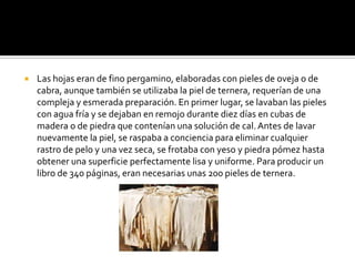  Las hojas eran de fino pergamino, elaboradas con pieles de oveja o de
cabra, aunque también se utilizaba la piel de ternera, requerían de una
compleja y esmerada preparación. En primer lugar, se lavaban las pieles
con agua fría y se dejaban en remojo durante diez días en cubas de
madera o de piedra que contenían una solución de cal.Antes de lavar
nuevamente la piel, se raspaba a conciencia para eliminar cualquier
rastro de pelo y una vez seca, se frotaba con yeso y piedra pómez hasta
obtener una superficie perfectamente lisa y uniforme. Para producir un
libro de 340 páginas, eran necesarias unas 200 pieles de ternera.
 