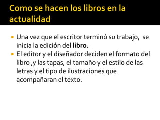  Una vez que el escritor terminó su trabajo, se
inicia la edición del libro.
 El editor y el diseñador deciden el formato del
libro ,y las tapas, el tamaño y el estilo de las
letras y el tipo de ilustraciones que
acompañaran el texto.
 