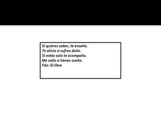 Si quieres saber, te enseño.
Te alivio si sufres daño.
Si estás solo te acompaño.
Me callo si tienes sueño.
Fdo: El libro
 