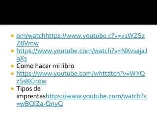  om/watchhttps://www.youtube.c?v=v1WZSz
Z8Vmw
 https://www.youtube.com/watch?v=NXvsajaJ
9Xs
 Como hacer mi libro
 https://www.youtube.com/whttatch?v=WYQ
zSsKCnow
 Tipos de
imprentashttps://www.youtube.com/watch?v
=wBQlZa-QnyQ
 
