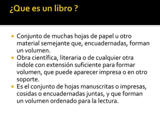  Conjunto de muchas hojas de papel u otro
material semejante que, encuadernadas, forman
un volumen.
 Obra científica, literaria o de cualquier otra
índole con extensión suficiente para formar
volumen, que puede aparecer impresa o en otro
soporte.
 Es el conjunto de hojas manuscritas o impresas,
cosidas o encuadernadas juntas, y que forman
un volumen ordenado para la lectura.
 