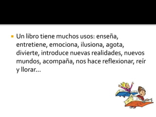  Un libro tiene muchos usos: enseña,
entretiene, emociona, ilusiona, agota,
divierte, introduce nuevas realidades, nuevos
mundos, acompaña, nos hace reflexionar, reír
y llorar...
 