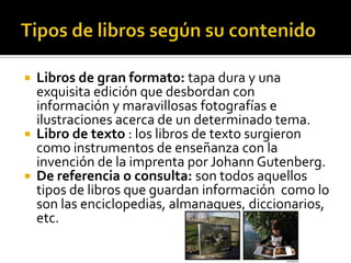  Libros de gran formato: tapa dura y una
exquisita edición que desbordan con
información y maravillosas fotografías e
ilustraciones acerca de un determinado tema.
 Libro de texto : los libros de texto surgieron
como instrumentos de enseñanza con la
invención de la imprenta por Johann Gutenberg.
 De referencia o consulta: son todos aquellos
tipos de libros que guardan información como lo
son las enciclopedias, almanaques, diccionarios,
etc.
 