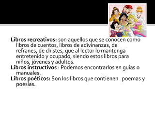 Libros recreativos: son aquellos que se conocen como
libros de cuentos, libros de adivinanzas, de
refranes, de chistes, que al lector lo mantenga
entretenido y ocupado, siendo estos libros para
niños, jóvenes y adultos.
Libros instructivos : Podemos encontrarlos en guías o
manuales.
Libros poéticos: Son los libros que contienen poemas y
poesías.
 