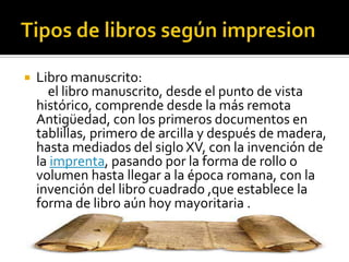  Libro manuscrito:
el libro manuscrito, desde el punto de vista
histórico, comprende desde la más remota
Antigüedad, con los primeros documentos en
tablillas, primero de arcilla y después de madera,
hasta mediados del siglo XV, con la invención de
la imprenta, pasando por la forma de rollo o
volumen hasta llegar a la época romana, con la
invención del libro cuadrado ,que establece la
forma de libro aún hoy mayoritaria .
 