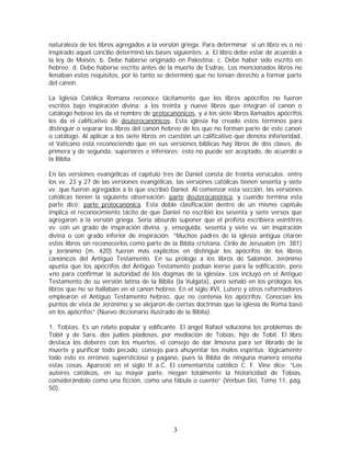 naturaleza de los libros agregados a la versión griega. Para determinar si un libro es o no
inspirado aquel concilio determinó las bases siguientes: a. El libro debe estar de acuerdo a
la ley de Moisés; b. Debe haberse originado en Palestina; c. Debe haber sido escrito en
hebreo; d. Debe haberse escrito antes de la muerte de Esdras. Los mencionados libros no
llenaban estos requisitos, por lo tanto se determinó que no tenían derecho a formar parte
del canon.
La Iglesia Católica Romana reconoce tácitamente que los libros apócrifos no fueron
escritos bajo inspiración divina; a los treinta y nueve libros que integran el canon o
catálogo hebreo les da el nombre de protocanónicos, y a los siete libros llamados apócrifos
les da el calificativo de deuterocanónicos. Esta iglesia ha creado estos términos para
distinguir o separar los libros del canon hebreo de los que no forman parte de este canon
o catálogo. Al aplicar a los siete libros en cuestión un calificativo que denota inferioridad,
el Vaticano está reconociendo que en sus versiones bíblicas hay libros de dos clases, de
primera y de segunda, superiores e inferiores; esto no puede ser aceptado, de acuerdo a
la Biblia.
En las versiones evangélicas el capítulo tres de Daniel consta de treinta versículos; entre
los vv. 23 y 27 de las versiones evangélicas, las versiones católicas tienen sesenta y siete
vv. que fueron agregados a lo que escribió Daniel. Al comenzar esta sección, las versiones
católicas tienen la siguiente observación: parte deuterocanónica, y cuando termina esta
parte dice: parte protocanónica. Esta doble clasificación dentro de un mismo capítulo
implica el reconocimiento tácito de que Daniel no escribió los sesenta y siete versos que
agregaron a la versión griega. Sería absurdo suponer que el profeta escribiera veintitrés
vv. con un grado de inspiración divina, y, enseguida, sesenta y siete vv. sin inspiración
divina o con grado inferior de inspiración. “Muchos padres de la iglesia antigua citaron
estos libros sin reconocerlos como parte de la Biblia cristiana. Cirilo de Jerusalén (m. 381)
y Jerónimo (m. 420) fueron más explícitos en distinguir los apócrifos de los libros
canónicos del Antiguo Testamento. En su prólogo a los libros de Salomón, Jerónimo
apunta que los apócrifos del Antiguo Testamento podían leerse para la edificación, pero
«no para confirmar la autoridad de los dogmas de la iglesia». Los incluyó en el Antiguo
Testamento de su versión latina de la Biblia (la Vulgata), pero señaló en los prólogos los
libros que no se hallaban en el canon hebreo. En el siglo XVI, Lutero y otros reformadores
emplearon el Antiguo Testamento hebreo, que no contenía los apócrifos. Conocían los
puntos de vista de Jerónimo y se alejaron de ciertas doctrinas que la iglesia de Roma basó
en los apócrifos” (Nuevo diccionario Ilustrado de la Biblia).
1. Tobías. Es un relato popular y edificante. El ángel Rafael soluciona los problemas de
Tobit y de Sara, dos judíos piadosos, por mediación de Tobías, hijo de Tobit. El libro
destaca los deberes con los muertos, el consejo de dar limosna para ser librado de la
muerte y purificar todo pecado, consejo para ahuyentar los malos espíritus; lógicamente
todo esto es erróneo supersticioso y pagano, pues la Biblia de ninguna manera enseña
estas cosas. Apareció en el siglo II a.C. El comentarista católico C. F. Vine dice: “Los
autores católicos, en su mayor parte, niegan totalmente la historicidad de Tobías,
considerándolo como una ficción, como una fábula o cuento” (Verbun Dei, Tomo 11, pág.
50).

3

 