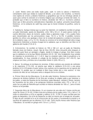 2. Judit. Relata cómo una bella viuda judía, Judit, le cortó la cabeza a Holofernes,
comandante asirio que sitiaba la ciudad de Betulia, y así salvó a los israelitas. La historia
está repleta de errores y dislates históricos y geográficos que tal vez introdujo adrede el
autor para centrar la atención en el drama religioso que constituye el fondo del relato. Es
probable que el libro se escribiera en hebreo, alrededor del 100 a.C . Escritores católicos
dicen que el libro presenta contradicciones imposibles de explicar; presenta inexactitudes
históricas; en la conducta de Judit hay cosas que la moral cristiana no justifica, como la
mentira.
3. Sabiduría. Aunque insinúa que su autor fue Salomón, en realidad lo escribió en griego
un judío helenizado, quizás de Alejandría, entre 100 y 50 a.C. El autor parece tomar en
cuenta diferentes clases de lectores: judíos tibios y apóstatas (caps. 1–5) y judíos fieles
pero desanimados por las persecuciones (caps. 10–12 y 16–19). A posibles lectores
gentiles les ofrece una apología a favor de la verdad del judaísmo y señala la insensatez
de la idolatría (caps. 6–9 y 13–15). Recalca la creencia en la inmortalidad del alma (rasgo
típicamente helenista) y ensalza el papel de la sabiduría, que se identifica con Dios en el
gobierno del mundo (7.22–8.1).
4. Eclesiástico. Se escribió en hebreo en 190 ó 180 a.C. por un judío de Palestina
llamado Jesús (en hebreo, Josué), hijo de Sirac (50.29). Unos cincuenta años después el
nieto del autor llevó un ejemplar a Egipto, donde lo tradujo al griego. Este libro recalca
que la sabiduría es la ley que Moisés proclamó (24.33, 34). Una recopilación muy variada
de máximas la encontramos en 1.1–42.4. Aquí se ensalzan sobre todo la prudencia y la
autodisciplina. Es muy conocido el «elogio de los hombres ilustres» (44.1–50.21), que
empieza con Enoc y termina con el sacerdote Simón II (220–195 a.C.).
5. Baruc. Se atribuye al escribano de Jeremías. El libro contiene una oración de confesión
y de esperanza (1.15–3.8), un poema que alaba la sabiduría (3.9–4.4) y una pieza
profética (4.5–5.9) donde el autor anima a los cautivos con la esperanza de su regreso del
cautiverio. Es posible que en realidad el libro haya tenido dos o más autores; el más
reciente de ellos tal vez vivió poco antes o después de la era cristiana.
6. Primer libro de los Macabeos. Es de alto valor histórico. Destaca la resistencia a los
esfuerzos de Antíoco Epífanes IV de Siria por erradicar la religión judía y por helenizar a
los judíos, y relata las hazañas de los hermanos Judas Macabeo, Jonatán y Simón, durante
las invasiones de los sirios y las peripecias históricas ocurridas entre 175 y 134 a.C. El
autor fue un judío de Palestina que escribió en hebreo alrededor de 100 a.C., pero el texto
hebreo se ha perdido.
7. Segundo libro de lo Macabeos. Es un resumen de una obra de 5 tomos escrita por
Jasón de Cirene (2.19–32). El libro trata de la historia de los judíos entre 175 y 160 a.C. El
estilo es exhortatorio y el fin es agradar y edificar (2.25; 15.39). El autor escribió para los
judíos de Alejandría, con el fin de despertar en ellos un interés por el templo de Jerusalén.
El libro da por sentado la fe en la resurrección de los justos y recomienda la oración y el
sacrificio de expiación por los difuntos (12.41–46). Tiene mucho menos valor histórico que
1 Macabeos. Se escribió en griego entre 124 a.C. y 70 d.C.

4

 