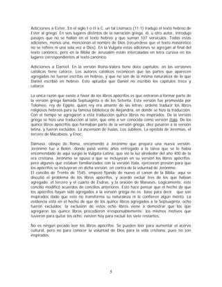 Adiciones a Ester. En el siglo I o II a.C. un tal Lisímaco (11.1) tradujo el texto hebreo de
Ester al griego. En seis lugares distintos de la narración griega, él, u otro autor, introdujo
pasajes que no se hallan en el texto hebreo y que suman 107 versículos. Todas estas
adiciones, menos una, mencionan el nombre de Dios (recuérdese que el texto masorético
no se refiere ni una sola vez a Dios). En la Vulgata estas adiciones se agregan al final del
texto canónico, pero en la Biblia de Jerusalén están intercaladas en letra cursiva en los
lugares correspondientes al texto canónico.
Adiciones a Daniel. En la versión Reina-Valera tiene doce capítulos; en las versiones
católicas tiene catorce. Los autores católicos reconocen que las partes que aparecen
agregadas no fueron escritas en hebreo, y que no son de la misma naturaleza de lo que
Daniel escribió en hebreo. Esto aprueba que Daniel no escribió los capítulos trece y
catorce.
La única razón que existe a favor de los libros apócrifos es que entraron a formar parte de
la versión griega llamada Septuaginta o de los Setenta. Esta versión fue promovida por
Tolomeo, rey de Egipto, quien rey era amante de las letras; ordenó traducir los libros
religiosos hebreos para su famosa biblioteca de Alejandría, en donde se hizo la traducción.
Con el tiempo se agregaron a esta traducción quince libros no inspirados. De la versión
griega se hizo una traducción al latín, que vino a ser conocida como versión Itala. De los
quince libros apócrifos que formaban parte de la versión griega, diez pasaron a la versión
latina, y fueron excluidos: La ascensión de Isaías, Los Jubileos, La epístola de Jeremías, el
tercero de Macabeos, y Enoc.
Dámaso, obispo de Roma, encomendó a Jerónimo que prepara una nueva versión.
Jerónimo fue a Belén, donde pasó veinte años entregado a la tarea que se le había
encomendado de aqui surgió la Vulgata Latina, que vio la luz alrededor del año 400 de la
era cristiana. Jerónimo se opuso a que se incluyeran en su versión los libros apócrifos;
pero algunos que estaban familiarizados con la versión Itala, ejercieron presión para que
los apócrifos se incluyeran en dicha versión, en contra de la voluntad de Jerónimo.
El concilio de Trento de 1545, empezó fijando de nuevo el canon de la Biblia; aquí se
discutió el problema de los libros apócrifos, y acordó excluir tres de los que habían
agregado: el tercero y el cuarto de Esdras, y la oración de Manases. Lógicamente, este
concilio modificó acuerdos de concilios anteriores. Esto hace pensar que el hecho de que
los apócrifos hayan sido agregados a la versión griega no es base para decir que son
inspirados dado que esto no transforma su naturaleza ni le confieren algún mérito. La
evidencia está en el hecho de que de los quince libros agregados a la Septuaginta, ocho
fueron excluidos; la exclusión de estos ocho libros viene a demostrar que los que
agregaron los quince libros procedieron irresponsablemente; los mismos motivos que
tuvieron para quitar los ocho, existen hoy para excluir los siete restantes.
No es ningún pecado leer los libros apócrifos. Se pueden leer para aumentar el acervo
cultural, pero no para conocer la voluntad de Dios para la vida cristiana, pues no son
inspirados.

5

 