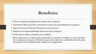 Beneficios
 Tener un registro detallado de los bienes de la empresa.
 Controlar el flujo de efectivo teniendo en cuenta las necesidades de la empresa.
 Soporte de los movimientos financieros antes terceros.
 Registrar las responsabilidades financieras de la empresa.
 Controlar el estado económico de la entidad.
 Dato importante: La información registrada en los libros contables es para uso tanto
de la empresa como para el Estado, ya que estos datos son analizados por ellos para
determinar si la entidad privada cumple con la legislación.
 