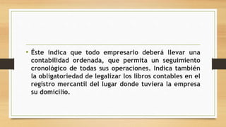 • Éste indica que todo empresario deberá llevar una
contabilidad ordenada, que permita un seguimiento
cronológico de todas sus operaciones. Indica también
la obligatoriedad de legalizar los libros contables en el
registro mercantil del lugar donde tuviera la empresa
su domicilio.
 