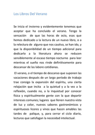 Los Libros Del Verano


Se inicia el invierno y evidentemente tenemos que
aceptar que ha concluido el verano. Tengo la
sensación de que las horas de ocio, esas que
hemos dedicado a la lectura de un nuevo libro, o a
la relectura de alguno que nos cautiva, se han ido, y
que la disponibilidad de un tiempo adicional para
dedicarlo a la literatura ahora se reducen
sensiblemente al escaso tiempo nocturno para leer
mientras el sueño nos rinde definitivamente para
descansar de las labore cotidianas.
 El verano, o el tiempo de descanso que suponen las
vacaciones después de un largo período de trabajo
trae consigo la expansión del espíritu, una cierta
relajación que incita a la quietud y a la vez a la
reflexión, cuando no, a la inquietud por conocer
física y espiritualmente gente con la que departir
intereses comunes; lugares que llenen nuestra vista
de luz y color, nuevos sabores gastronómicos y
espirituosos licores y vinos que hacen amables las
tardes de palique, y, para cerrar el ciclo diario,
lecturas que satisfagan la necesidad intelectual.
 