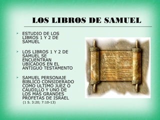 LOS LIBROS DE SAMUEL
   ESTUDIO DE LOS
    LIBROS 1 Y 2 DE
    SAMUEL

   LOS LIBROS 1 Y 2 DE
    SAMUEL SE
    ENCUENTRAN
    UBICADOS EN EL
    ANTIGUO TESTAMENTO

   SAMUEL PERSONAJE
    BIBLICO CONSIDERADO
    COMO ULTIMO JUEZ O
    CAUDILLO Y UNO DE
    LOS MÁS GRANDES
    PROFETAS DE ISRAEL
    (1 S. 3:20; 7:10-13)
 
