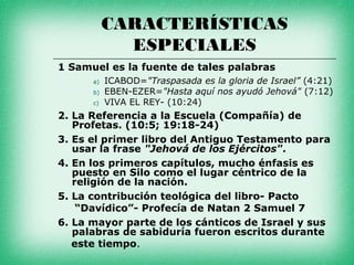 CARACTERÍSTICAS
             ESPECIALES
1 Samuel es la fuente de tales palabras
      a)   ICABOD="Traspasada es la gloria de Israel” (4:21)
      b)   EBEN-EZER="Hasta aquí nos ayudó Jehová" (7:12)
      c)   VIVA EL REY- (10:24)
2. La Referencia a la Escuela (Compañía) de
   Profetas. (10:5; 19:18-24)
3. Es el primer libro del Antiguo Testamento para
   usar la frase "Jehová de los Ejércitos".
4. En los primeros capítulos, mucho énfasis es
   puesto en Silo como el lugar céntrico de la
   religión de la nación.
5. La contribución teológica del libro- Pacto
    “Davídico”- Profecía de Natan 2 Samuel 7
6. La mayor parte de los cánticos de Israel y sus
   palabras de sabiduría fueron escritos durante
   este tiempo.
 