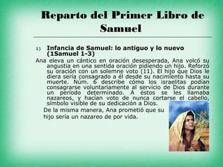 Reparto del Primer Libro de
          Samuel
1)   Infancia de Samuel: lo antiguo y lo nuevo
     (1Samuel 1-3)
Ana eleva un cántico en oración desesperada, Ana volcó su
   angustia en una sentida oración pidiendo un hijo. Reforzó
   su oración con un solemne voto (11). El hijo que Dios le
   diera sería consagrado a él desde su nacimiento hasta su
   muerte. Núm. 6 describe cómo los israelitas podían
   consagrarse voluntariamente al servicio de Dios durante
   un período determinado. A éstos se les llamaba
   nazareos, y hacían voto de nunca cortarse el cabello,
   símbolo visible de su dedicación a Dios.
  De la misma manera, Ana prometió que su
  hijo sería un nazareo de por vida.
 