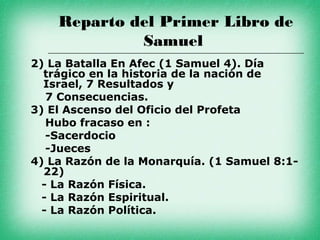 Reparto del Primer Libro de
             Samuel
2) La Batalla En Afec (1 Samuel 4). Día
  trágico en la historia de la nación de
  Israel, 7 Resultados y
   7 Consecuencias.
3) El Ascenso del Oficio del Profeta
   Hubo fracaso en :
   -Sacerdocio
   -Jueces
4) La Razón de la Monarquía. (1 Samuel 8:1-
  22)
  - La Razón Física.
  - La Razón Espiritual.
  - La Razón Política.
 