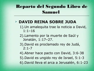Reparto del Segundo Libro de
          Samuel
   DAVID REINA SOBRE JUDA
    1).Un amalequita trae la noticia a David,
      1:1–16
    2).Lamento por la muerte de Saúl y
      Jonatán, 1:17–27.
    3).David es proclamado rey de Judá,
      2:1-7
    4).Abner hace pacto con David, 3:6-38
    5).David es ungido rey de Israel, 5:1-3
    6).David lleva el arca a Jerusalén, 6:1-23
 